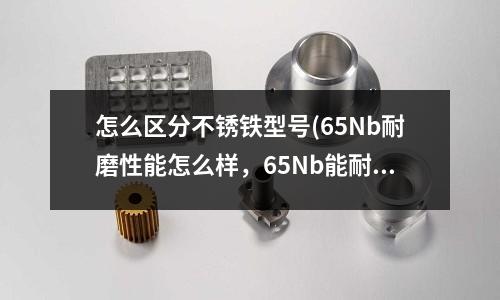 怎么區分不銹鐵型號(65Nb耐磨性能怎么樣,65Nb能耐多少高溫度)