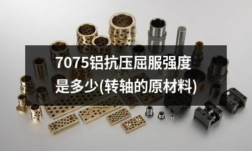 7075鋁抗壓屈服強度是多少(轉軸的原材料)