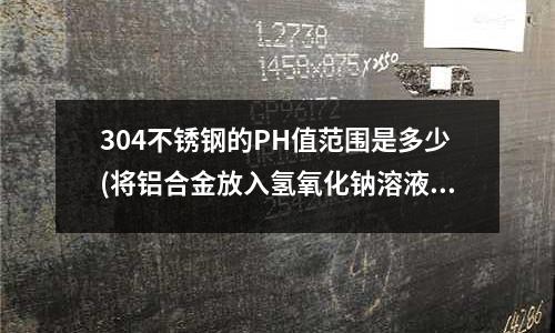 304不銹鋼的PH值范圍是多少(將鋁合金放入氫氧化鈉溶液里3分鐘,鋁合金比起原來是不是更耐腐蝕)