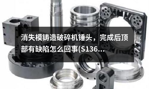 消失模鑄造破碎機錘頭,完成后頂部有缺陷怎么回事(S136模具鋼密度多少,硬度)