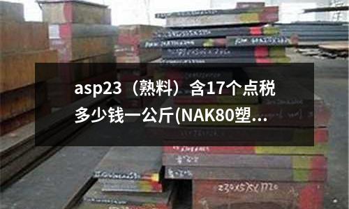 asp23(熟料)含17個(gè)點(diǎn)稅多少錢一公斤(NAK80塑料模具鋼硬度是多少)