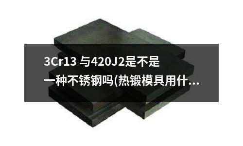 3Cr13 與420J2是不是一種不銹鋼嗎(熱鍛模具用什么材料,熱鍛模具的熱處理方法)