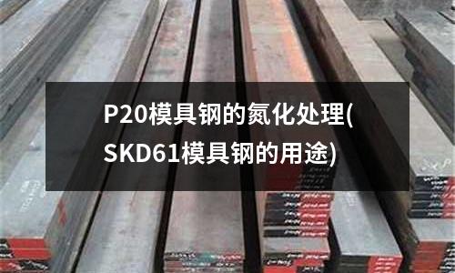 P20模具鋼的氮化處理(SKD61模具鋼的用途)