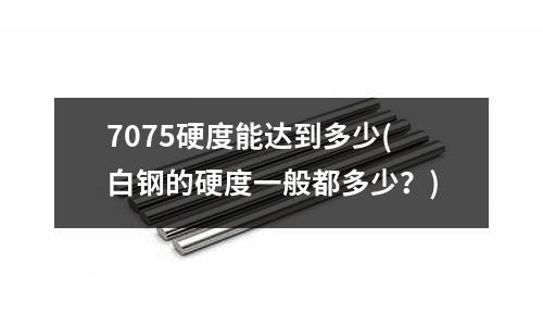 7075硬度能達到多少(白鋼的硬度一般都多少?)