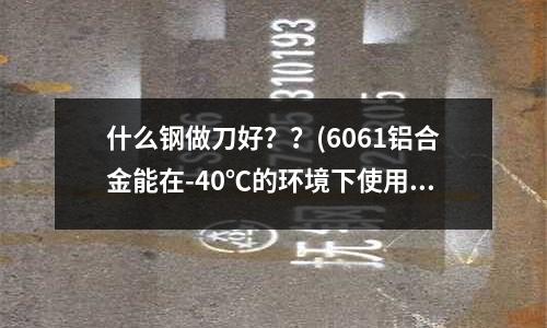 什么鋼做刀好??(6061鋁合金能在-40℃的環(huán)境下使用嗎?)