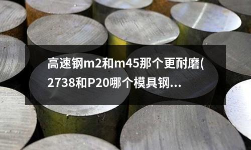 高速鋼m2和m45那個更耐磨(2738和P20哪個模具鋼做塑料模具好)