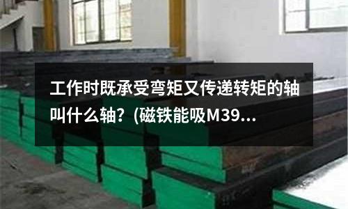 工作時既承受彎矩又傳遞轉(zhuǎn)矩的軸叫什么軸？(磁鐵能吸M390粉末鋼嗎？)