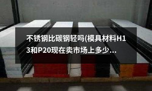 不銹鋼比碳鋼輕嗎(模具材料H13和P20現(xiàn)在賣市場上多少一斤拜托了各位 )