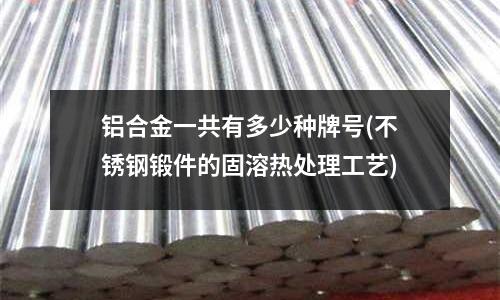 鋁合金一共有多少種牌號(不銹鋼鍛件的固溶熱處理工藝)