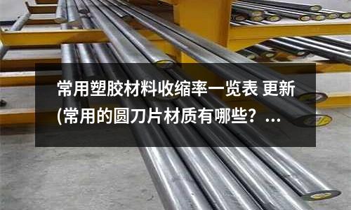 常用塑膠材料收縮率一覽表 更新(常用的圓刀片材質(zhì)有哪些？)