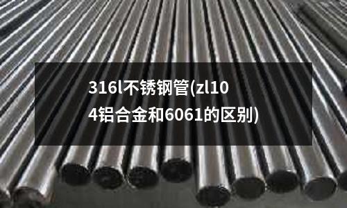 316l不銹鋼管(zl104鋁合金和6061的區別)