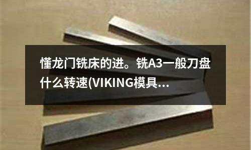 懂龍門銑床的進。銑A3一般刀盤什么轉速(VIKING模具鋼有哪些應用性能？)