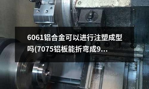 6061鋁合金可以進行注塑成型嗎(7075鋁板能折彎成90度嗎？)