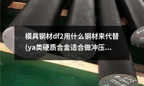 模具鋼材df2用什么鋼材來代替(ya類硬質合金適合做沖壓模具嗎)