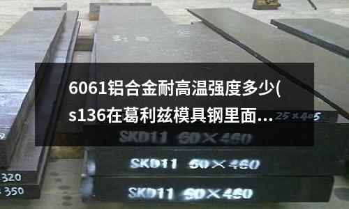 6061鋁合金耐高溫強(qiáng)度多少(s136在葛利茲模具鋼里面叫什么)