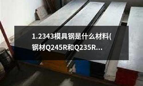 1.2343模具鋼是什么材料(鋼材Q245R和Q235R那個(gè)導(dǎo)熱系數(shù)高)