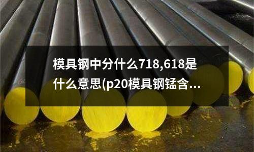 模具鋼中分什么718,618是什么意思(p20模具鋼錳含量1.9對材料有沒有影響)