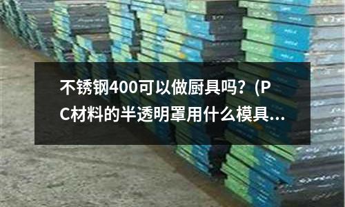 不銹鋼400可以做廚具嗎?(PC材料的半透明罩用什么模具鋼材比較好)