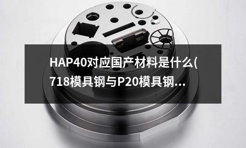 HAP40對應國產材料是什么(718模具鋼與P20模具鋼的區別)