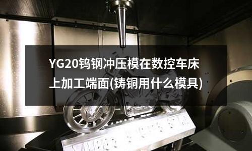 YG20鎢鋼沖壓模在數控車床上加工端面(鑄銅用什么模具)