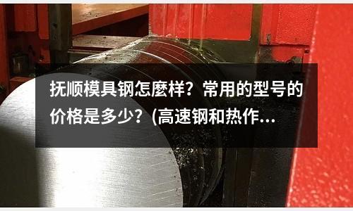 撫順模具鋼怎麼樣?常用的型號的價格是多少?(高速鋼和熱作模具鋼牌號)