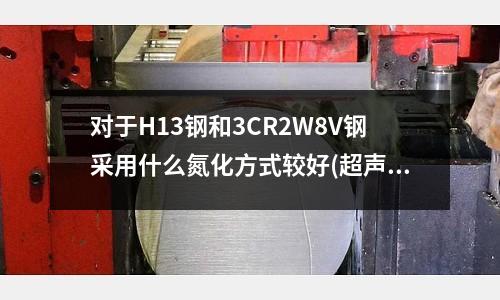 對(duì)于H13鋼和3CR2W8V鋼采用什么氮化方式較好(超聲波模具很快發(fā)燙是什么原因？)