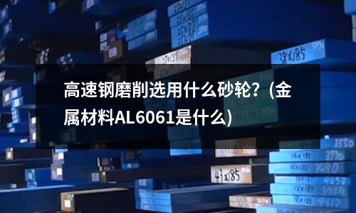高速鋼磨削選用什么砂輪?(金屬材料AL6061是什么)