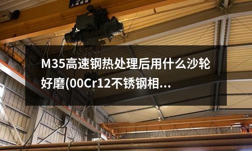 M35高速鋼熱處理后用什么沙輪好磨(00Cr12不銹鋼相當于什么材料)