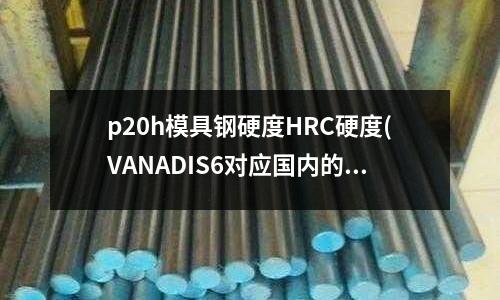 p20h模具鋼硬度HRC硬度(VANADIS6對應國內的是什么牌號)