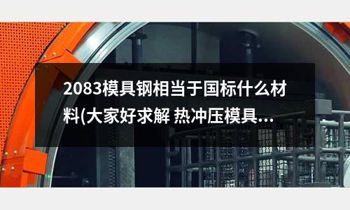 2083模具鋼相當于國標什么材料(大家好求解 熱沖壓模具 用什么合金鋼合適呢)