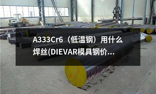 A333Cr6(低溫鋼)用什么焊絲(DIEVAR模具鋼價格是多少)