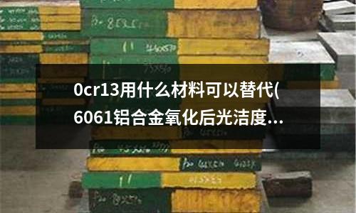 0cr13用什么材料可以替代(6061鋁合金氧化后光潔度不好是什么原因)
