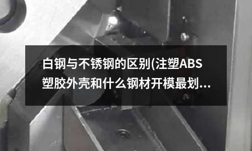 白鋼與不銹鋼的區別(注塑ABS塑膠外殼和什么鋼材開模最劃算？？)