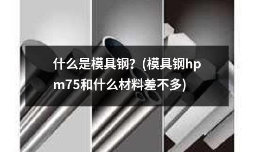 什么是模具鋼?(模具鋼hpm75和什么材料差不多)