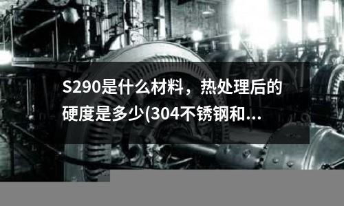S290是什么材料,熱處理后的硬度是多少(304不銹鋼和430、316等有什么區別?)