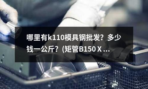 哪里有k110模具鋼批發？多少錢一公斤？(矩管B150Ⅹ5 是什么規格的鋼材？)