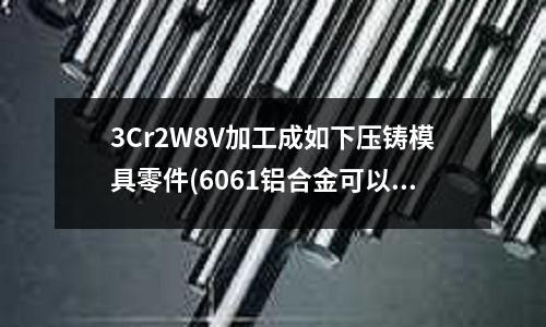 3Cr2W8V加工成如下壓鑄模具零件(6061鋁合金可以壓鑄嗎?)
