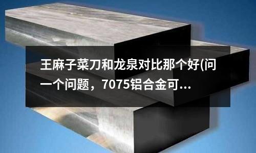王麻子菜刀和龍泉對(duì)比那個(gè)好(問一個(gè)問題,7075鋁合金可以焊接嗎)