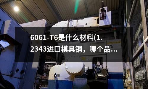 6061-T6是什么材料(1.2343進(jìn)口模具鋼,哪個(gè)品牌好)