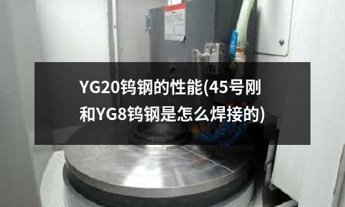 YG20鎢鋼的性能(45號剛和YG8鎢鋼是怎么焊接的)