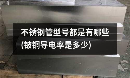 不銹鋼管型號都是有哪些(鈹銅導電率是多少)