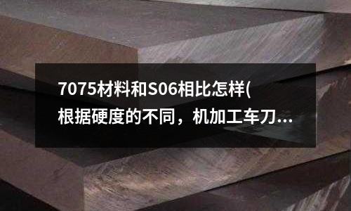 7075材料和S06相比怎樣(根據硬度的不同,機加工車刀的各類型號)