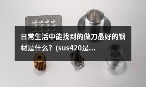 日常生活中能找到的做刀最好的鋼材是什么？(sus420是什么材料)