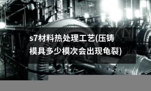 s7材料熱處理工藝(壓鑄模具多少模次會(huì)出現(xiàn)龜裂)