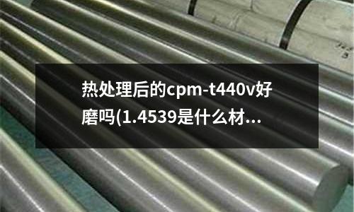 熱處理后的cpm-t440v好磨嗎(1.4539是什么材質)