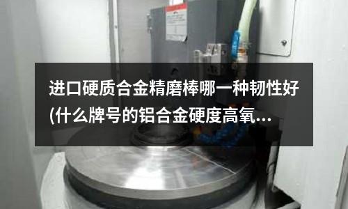 進口硬質合金精磨棒哪一種韌性好(什么牌號的鋁合金硬度高氧化效果好)