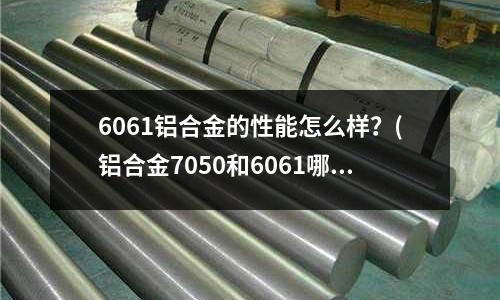 6061鋁合金的性能怎么樣？(鋁合金7050和6061哪個好)
