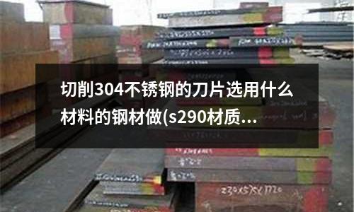 切削304不銹鋼的刀片選用什么材料的鋼材做(s290材質是什么鋼)