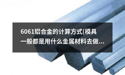 6061鋁合金的計算方式(模具一般都是用什么金屬材料去做的)
