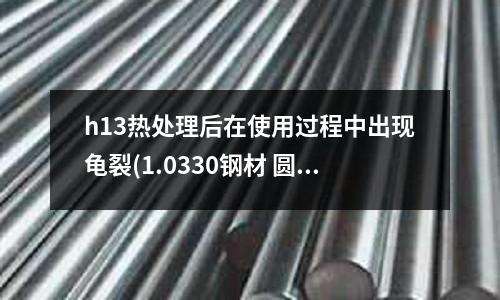 h13熱處理后在使用過程中出現龜裂(1.0330鋼材 圓棒 1.0347是什么材料)